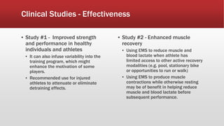 Clinical Studies - Effectiveness
▪ Study #1 - Improved strength
and performance in healthy
individuals and athletes
▪ It can also infuse variability into the
training program, which might
enhance the motivation of some
players.
▪ Recommended use for injured
athletes to attenuate or eliminate
detraining effects.
▪ Study #2 - Enhanced muscle
recovery
▪ Using EMS to reduce muscle and
blood lactate when athlete has
limited access to other active recovery
modalities (e.g. pool, stationary bike
or opportunities to run or walk)
▪ Using EMS to produce muscle
contractions while otherwise resting
may be of benefit in helping reduce
muscle and blood lactate before
subsequent performance.
 