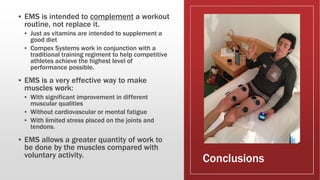 Conclusions
▪ EMS is intended to complement a workout
routine, not replace it.
▪ Just as vitamins are intended to supplement a
good diet
▪ Compex Systems work in conjunction with a
traditional training regiment to help competitive
athletes achieve the highest level of
performance possible.
▪ EMS is a very effective way to make
muscles work:
▪ With significant improvement in different
muscular qualities
▪ Without cardiovascular or mental fatigue
▪ With limited stress placed on the joints and
tendons.
▪ EMS allows a greater quantity of work to
be done by the muscles compared with
voluntary activity.
 