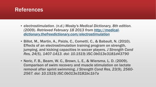 References
▪ electrostimulation. (n.d.) Mosby's Medical Dictionary, 8th edition.
(2009). Retrieved February 18 2013 from http://medical-
dictionary.thefreedictionary.com/electrostimulation
▪ Billot, M., Martin, A., Paizis, C., Cometti, C., & Babault, N. (2010).
Effects of an electrostimulation training program on strength,
jumping, and kicking capacities in soccer players. J Strength Cond
Res, 24(5), 1407-1413. doi: 10.1519/JSC.0b013e3181d43790
▪ Neric, F. B., Beam, W. C., Brown, L. E., & Wiersma, L. D. (2009).
Comparison of swim recovery and muscle stimulation on lactate
removal after sprint swimming. J Strength Cond Res, 23(9), 2560-
2567. doi: 10.1519/JSC.0b013e3181bc1b7a
 