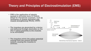 Theory and Principles of Electrostimulation (EMS)
▪ EMS is the application of electric
current to stimulate bone or muscle
tissue for therapeutic purposes, such as
facilitation of muscle activation and
muscle strengthening (Mosby, 2009)
▪ The impulses are generated by a device
and delivered through electrodes on the
skin in direct proximity to the muscles
to be stimulated.
▪ The impulses mimic the action potential
coming from the central nervous
system, causing the muscles to
contract.
 