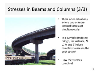 Stresses	
  in	
  Beams	
  and	
  Columns	
  (3/3)	
  	
  
12	
  
•  There	
  oJen	
  situaAons	
  
where	
  two	
  or	
  more	
  
internal	
  forces	
  act	
  
simultaneously	
  
•  In	
  a	
  curved	
  composite	
  
bridge,	
  for	
  instance,	
  N,	
  
V,	
  M	
  and	
  T	
  induce	
  
complex	
  stresses	
  in	
  the	
  
deck	
  secAon	
  
•  How	
  the	
  stresses	
  
combine?	
  
 