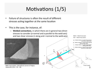 MoAvaAons	
  (1/5)	
  
•  Failure	
  of	
  structures	
  is	
  oJen	
  the	
  result	
  of	
  diﬀerent	
  
stresses	
  acAng	
  together	
  at	
  the	
  same	
  locaAon	
  
•  This	
  is	
  the	
  case,	
  for	
  instance,	
  of:	
  
–  Welded	
  connec)ons,	
  in	
  which	
  there	
  are	
  in	
  general	
  two	
  direct	
  
stresses	
  to	
  consider	
  (σ	
  normal	
  and	
  σ	
  parallel	
  to	
  the	
  weld	
  axis)	
  
and	
  two	
  shear	
  stresses	
  (τ	
  along	
  and	
  τ	
  normal	
  to	
  the	
  weld	
  axis)	
  
	
  	
  
3	
  
Weld cross section. International Journal of Fatigue,
Volume 68, 2014, 178 - 185
 