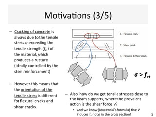 MoAvaAons	
  (3/5)	
  
–  Cracking	
  of	
  concrete	
  is	
  
always	
  due	
  to	
  the	
  tensile	
  
stress	
  σ	
  exceeding	
  the	
  
tensile	
  strength	
  (fct)	
  of	
  
the	
  material,	
  which	
  
produces	
  a	
  rupture	
  
(ideally	
  controlled	
  by	
  the	
  
steel	
  reinforcement)	
  
–  However	
  this	
  means	
  that	
  
the	
  orientaAon	
  of	
  the	
  
tensile	
  stress	
  is	
  diﬀerent	
  
for	
  ﬂexural	
  cracks	
  and	
  
shear	
  cracks	
  
5	
  
–  Also,	
  how	
  do	
  we	
  get	
  tensile	
  stresses	
  close	
  to	
  
the	
  beam	
  supports,	
  where	
  the	
  prevalent	
  
acAon	
  is	
  the	
  shear	
  force	
  V?	
  
•  And	
  we	
  know	
  (Zhuravskii’s	
  formula)	
  that	
  V	
  
induces	
  τ,	
  not	
  σ	
  in	
  the	
  cross	
  secAon!	
  
σ	
  >	
  fct	
  
 