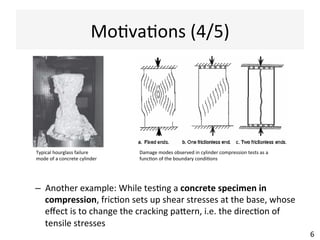 MoAvaAons	
  (4/5)	
  
–  Another	
  example:	
  While	
  tesAng	
  a	
  concrete	
  specimen	
  in	
  
compression,	
  fricAon	
  sets	
  up	
  shear	
  stresses	
  at	
  the	
  base,	
  whose	
  
eﬀect	
  is	
  to	
  change	
  the	
  cracking	
  paern,	
  i.e.	
  the	
  direcAon	
  of	
  
tensile	
  stresses	
  
6	
  
Damage	
  modes	
  observed	
  in	
  cylinder	
  compression	
  tests	
  as	
  a	
  
funcAon	
  of	
  the	
  boundary	
  condiAons	
  
Typical	
  hourglass	
  failure	
  
mode	
  of	
  a	
  concrete	
  cylinder	
  	
  
 