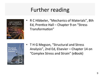 Further	
  reading	
  
•  R	
  C	
  Hibbeler,	
  “Mechanics	
  of	
  Materials”,	
  8th	
  
Ed,	
  PrenAce	
  Hall	
  –	
  Chapter	
  9	
  on	
  “Stress	
  
TransformaAon”	
  
•  T	
  H	
  G	
  Megson,	
  “Structural	
  and	
  Stress	
  
Analysis”,	
  2nd	
  Ed,	
  Elsevier	
  –	
  Chapter	
  14	
  on	
  
“Complex	
  Stress	
  and	
  Strain”	
  (eBook)	
  
9	
  
 