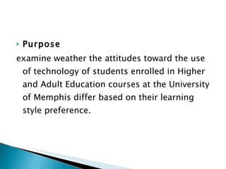 Purpose  examine weather the attitudes toward the use of technology of students enrolled in Higher and Adult Education courses at the University of Memphis differ based on their learning style preference. 