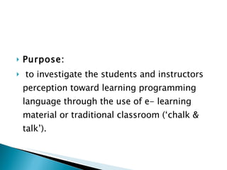 Purpose: to investigate the students and instructors perception toward learning programming language through the use of e- learning material or traditional classroom (‘chalk & talk’).  