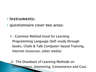 Instruments:  questionnaire cover two areas: 1-   Common Method Used for Learning Programming Language (Self-study through books, Chalk & Talk Computer-based Training, Internet resources, other media) 2- The Drawback of Learning Methods on Effectiveness, Interesting, Convenience and Cost.   