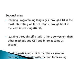 Second area: learning Programming languages through CBT is the most interesting while self-study through book is the least interesting (87.3%). learning through self-study is more convenient than other methods and CBT and Internet came as second. most of participants think that the classroom teaching is the most costly method for learning programming language.   