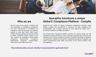Aparajitha introduces a unique
Global E-Compliance Platform - Compﬁe
Who we are
“We predominantly consult, identify & recommend the applicable laws”.
Embracing the mission of making compliance management seamless, rapid,
flexible, scalable, and cost-effective to overcome the high complexity and
unmanageable costs of legacy solutions we have shifted the market with a
pioneering compliance management solution.
Our E-Governance Compliance Platform provides the winning edge and will
accelerate to change the future on how Corporates and Boards plan, structure and
streamline their in-house compliance processes. Compfie’s technology set methods
are designed to mitigate risk and govern compliance procedures to expedite and
achieve organisational goals within the purview of the nation’s statutory rules
and regulations.
We are a team of top experts in dealing with
the complexities of compliance management
and were instrumental in formalising the
compliance market 20 years ago. Our expertise
extends to more than 1500+ clients across
100 plus industry categorisation for their online
& offline compliance needs, making us the
No.1 partners for Compliance across Global
Companies, Transactional Companies,
Multinational Companies, Conglomerates,
Public Sector Units, SMEs & Start-ups.
Compfie
R
Compfie
 