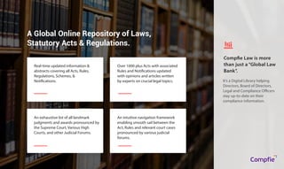 A Global Online Repository of Laws,
Statutory Acts & Regulations.
Real-time updated information &
abstracts covering all Acts, Rules,
Regulations, Schemes, &
Notifications.
Over 1000 plus Acts with associated
Rules and Notifications updated
with opinions and articles written
by experts on crucial legal topics.
An exhaustive list of all landmark
judgments and awards pronounced by
the Supreme Court, Various High
Courts, and other Judicial Forums.
An intuitive navigation framework
enabling smooth sail between the
Act, Rules and relevant court cases
pronounced by various judicial
forums.
It’s a Digital Library helping
Directors, Board of Directors,
Legal and Compliance Officers
stay up-to-date on their
compliance information.
Compfie Law is more
than just a “Global Law
Bank”.
Compfie
R
Compfie
 