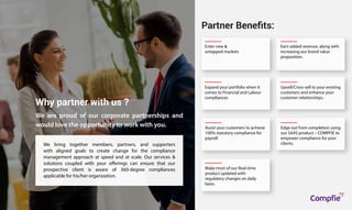 We bring together members, partners, and supporters
with aligned goals to create change for the compliance
management approach at speed and at scale. Our services &
solutions coupled with your offerings can ensure that our
prospective client is aware of 360-degree compliances
applicable for his/her organization.
Why partner with us ?
Enter new &
untapped markets
Earn added revenue, along with
increasing our brand value
proposition.
Expand your portfolio when it
comes to Financial and Labour
compliances
Assist your customers to achieve
100% statutory compliance for
payroll
Edge out from completion using
our SAAS product – COMPFIE to
empower compliance for your
clients.
Make most of our Real-time
product updated with
regulatory changes on daily
basis.
Upsell/Cross-sell to your existing
customers and enhance your
customer relationships.
Partner Beneﬁts:
We are proud of our corporate partnerships and
would love the opportunity to work with you.
Compfie
R
Compfie
 