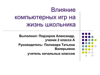 Влияние 
компьютерных игр на 
жизнь школьника 
Выполнил: Подзоров Александр, 
ученик 2 класса А 
Руководитель: Поливара Татьяна 
Валерьевна 
учитель начальных классов 
 