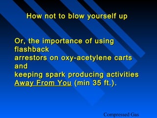 How not to blow yourself up


Or, the importance of using
flashback
arrestors on oxy-acetylene carts
and
keeping spark producing activities
Away From You (min 35 ft.).
                         ft.)



                        Compressed Gas
 