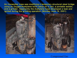 An Ironworker crew was modifying a temporary structural steel bridge
using an Oxygen/Acetylene torch setup on a cart, a portable welder,
and a grinder. Apparently the Acetylene hose developed a leak and
ignited during the grinding operation ( Monday June 18, 2001 )




                                             Compressed Gas
 