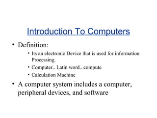 Introduction To Computers
• Definition:
• Its an electronic Device that is used for information
Processing.
• Computer.. Latin word.. compute
• Calculation Machine

• A computer system includes a computer,
peripheral devices, and software

 