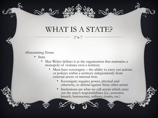 WHAT IS A STATE?
ifferentiating Terms
• State
• Max Weber defines it as the organization that maintains a
monopoly of violence over a territory
• Must have sovereignty – the ability to carry out actions
or policies within a territory independently from
external actors or internal riots
• Sovereignty requires power, physical and
otherwise, to defend against these other actors
• Institutions are what we call actors which carry
out the state’s responsibilities (i.e., executive
branch, bureaucracy, military, courts, etc.)
 