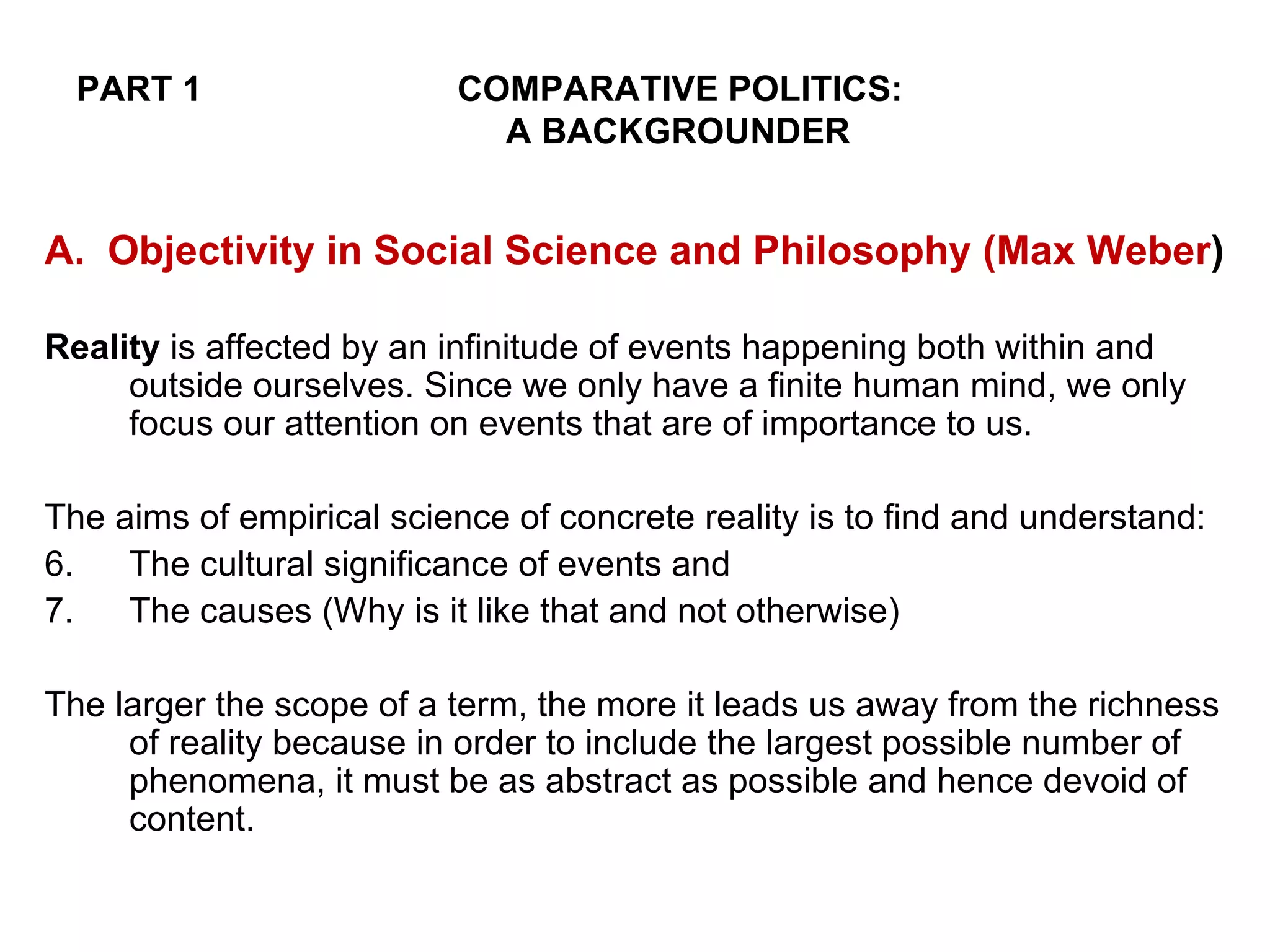 PART 1 COMPARATIVE POLITICS:       A BACKGROUNDER A.  Objectivity in Social Science and Philosophy (Max Weber ) Reality  is affected by an infinitude of events happening both within and outside ourselves. Since we only have a finite human mind, we only focus our attention on events that are of importance to us. The aims of empirical science of concrete reality is to find and understand: The cultural significance of events and The causes (Why is it like that and not otherwise) The larger the scope of a term, the more it leads us away from the richness of reality because in order to include the largest possible number of phenomena, it must be as abstract as possible and hence devoid of content. 
