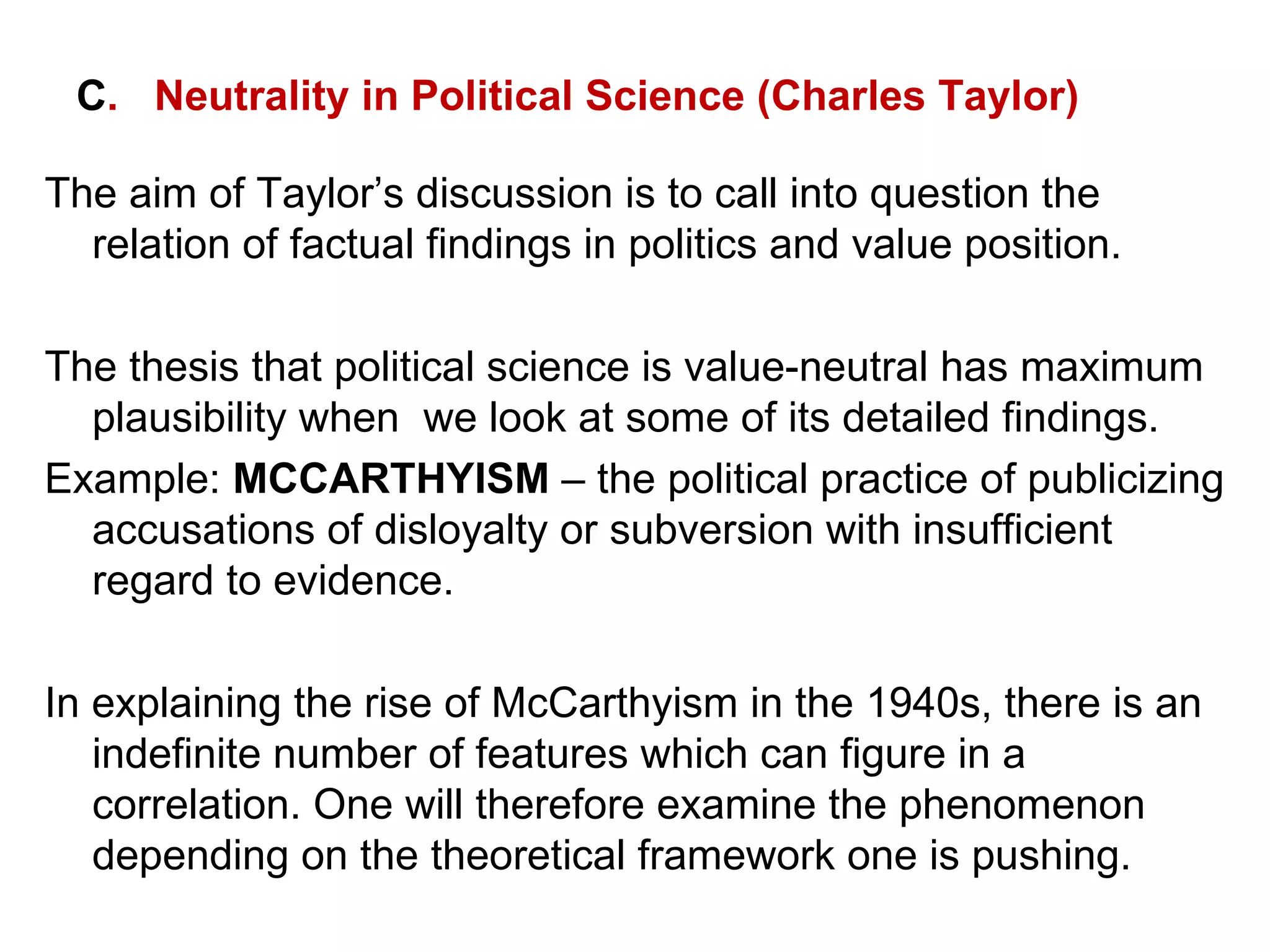 C .  Neutrality in Political Science (Charles Taylor) The aim of Taylor’s discussion is to call into question the relation of factual findings in politics and value position. The thesis that political science is value-neutral has maximum plausibility when  we look at some of its detailed findings. Example:  MCCARTHYISM  – the political practice of publicizing accusations of disloyalty or subversion with insufficient regard to evidence. In explaining the rise of McCarthyism in the 1940s, there is an indefinite number of features which can figure in a correlation. One will therefore examine the phenomenon depending on the theoretical framework one is pushing. 