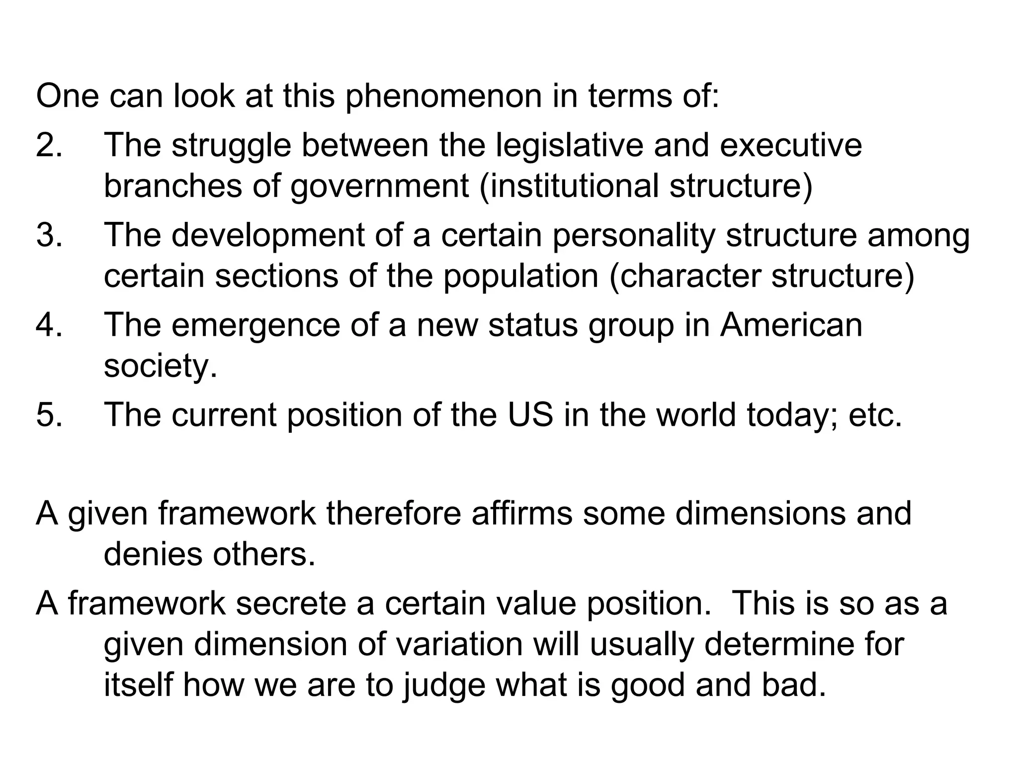 One can look at this phenomenon in terms of: The struggle between the legislative and executive branches of government (institutional structure) The development of a certain personality structure among certain sections of the population (character structure) The emergence of a new status group in American society. The current position of the US in the world today; etc. A given framework therefore affirms some dimensions and denies others. A framework secrete a certain value position.  This is so as a given dimension of variation will usually determine for itself how we are to judge what is good and bad. 