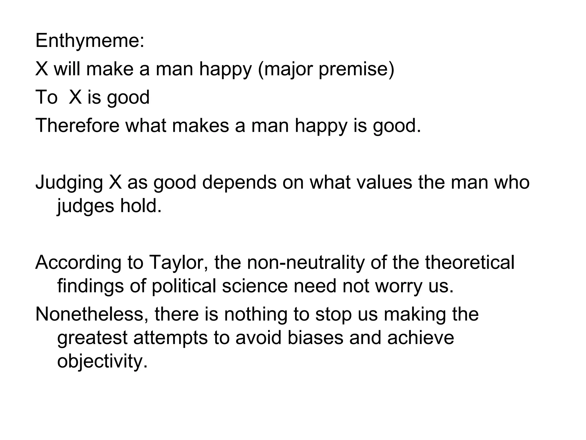 Enthymeme: X will make a man happy (major premise) To  X is good  Therefore what makes a man happy is good. Judging X as good depends on what values the man who judges hold. According to Taylor, the non-neutrality of the theoretical findings of political science need not worry us. Nonetheless, there is nothing to stop us making the greatest attempts to avoid biases and achieve objectivity. 