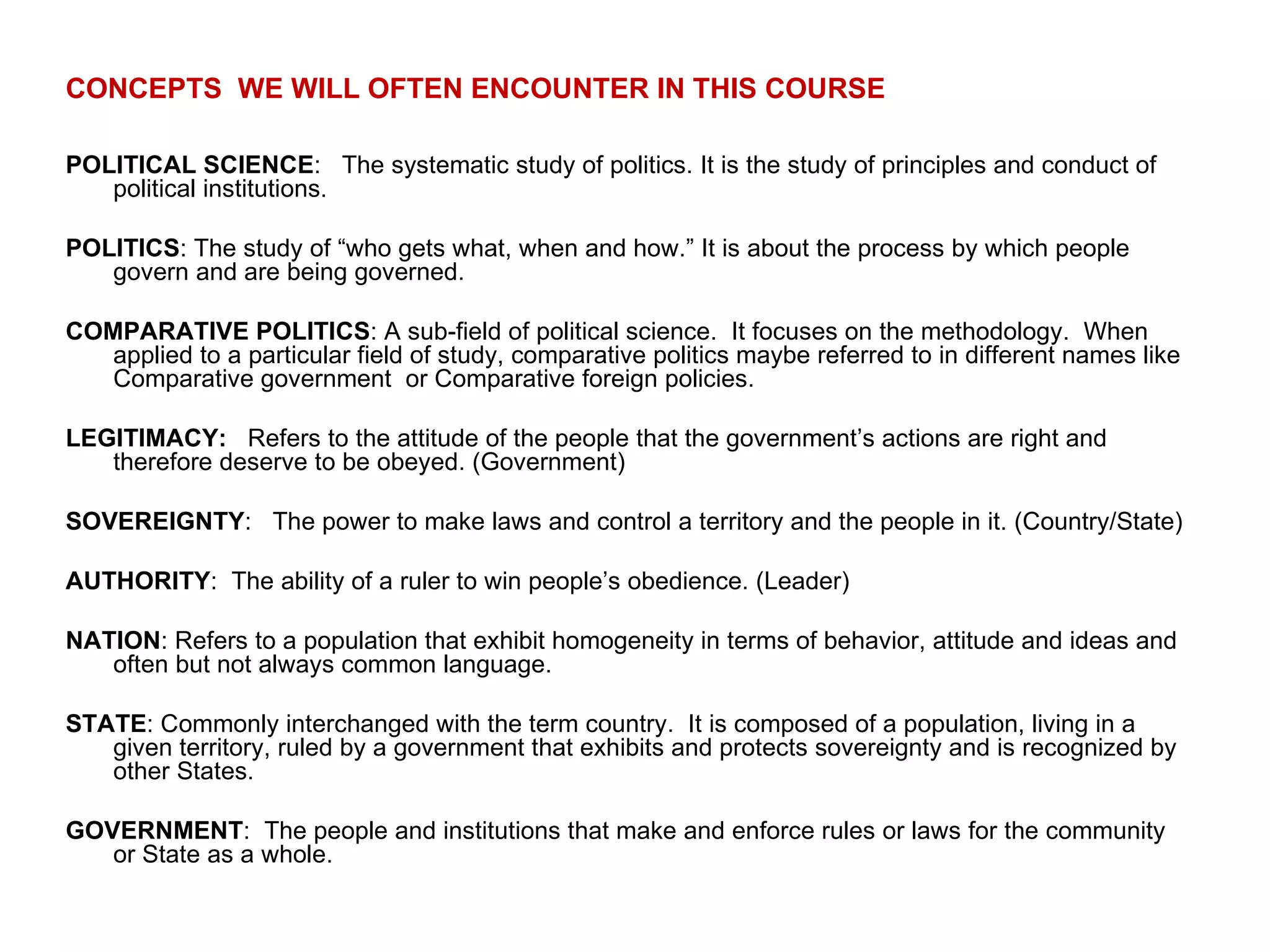CONCEPTS  WE WILL OFTEN ENCOUNTER IN THIS COURSE POLITICAL SCIENCE :  The systematic study of politics. It is the study of principles and conduct of political institutions. POLITICS : The study of “who gets what, when and how.” It is about the process by which people govern and are being governed. COMPARATIVE POLITICS : A sub-field of political science.  It focuses on the methodology.  When applied to a particular field of study, comparative politics maybe referred to in different names like Comparative government  or Comparative foreign policies. LEGITIMACY:   Refers to the attitude of the people that the government’s actions are right and therefore deserve to be obeyed. (Government) SOVEREIGNTY :  The power to make laws and control a territory and the people in it. (Country/State) AUTHORITY :  The ability of a ruler to win people’s obedience. (Leader) NATION : Refers to a population that exhibit homogeneity in terms of behavior, attitude and ideas and often but not always common language.  STATE : Commonly interchanged with the term country.  It is composed of a population, living in a given territory, ruled by a government that exhibits and protects sovereignty and is recognized by other States. GOVERNMENT :  The people and institutions that make and enforce rules or laws for the community or State as a whole. 