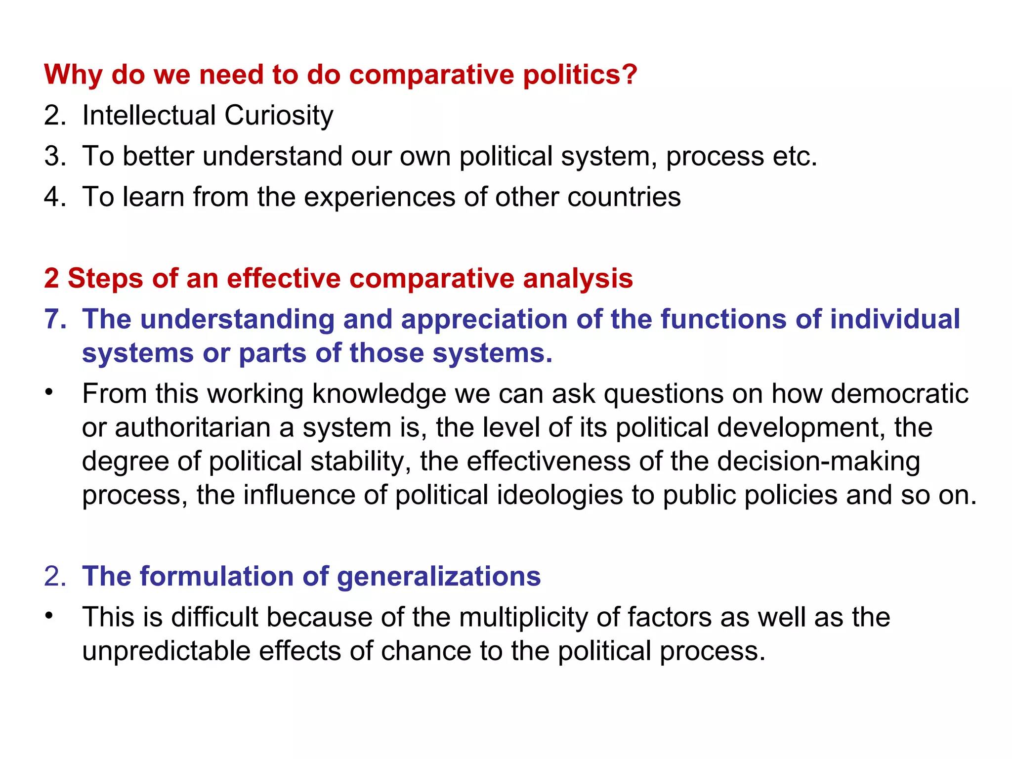 Why do we need to do comparative politics? Intellectual Curiosity To better understand our own political system, process etc. To learn from the experiences of other countries 2 Steps of an effective comparative analysis The understanding and appreciation of the functions of individual systems or parts of those systems. From this working knowledge we can ask questions on how democratic or authoritarian a system is, the level of its political development, the degree of political stability, the effectiveness of the decision-making process, the influence of political ideologies to public policies and so on. 2.  The formulation of generalizations This is difficult because of the multiplicity of factors as well as the unpredictable effects of chance to the political process. 