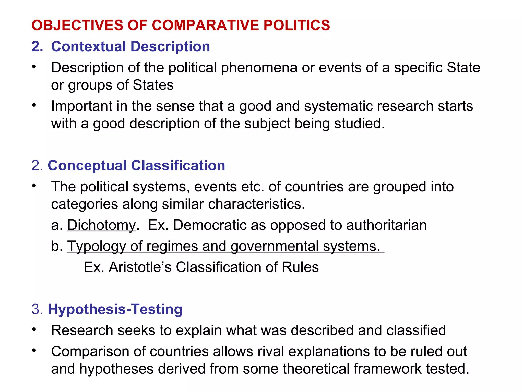 OBJECTIVES OF COMPARATIVE POLITICS Contextual Description Description of the political phenomena or events of a specific State or groups of States Important in the sense that a good and systematic research starts with a good description of the subject being studied. 2.  Conceptual Classification The political systems, events etc. of countries are grouped into categories along similar characteristics. a.  Dichotomy .  Ex. Democratic as opposed to authoritarian b.  Typology of regimes and governmental systems.  Ex. Aristotle’s Classification of Rules 3.  Hypothesis-Testing Research seeks to explain what was described and classified Comparison of countries allows rival explanations to be ruled out and hypotheses derived from some theoretical framework tested. 