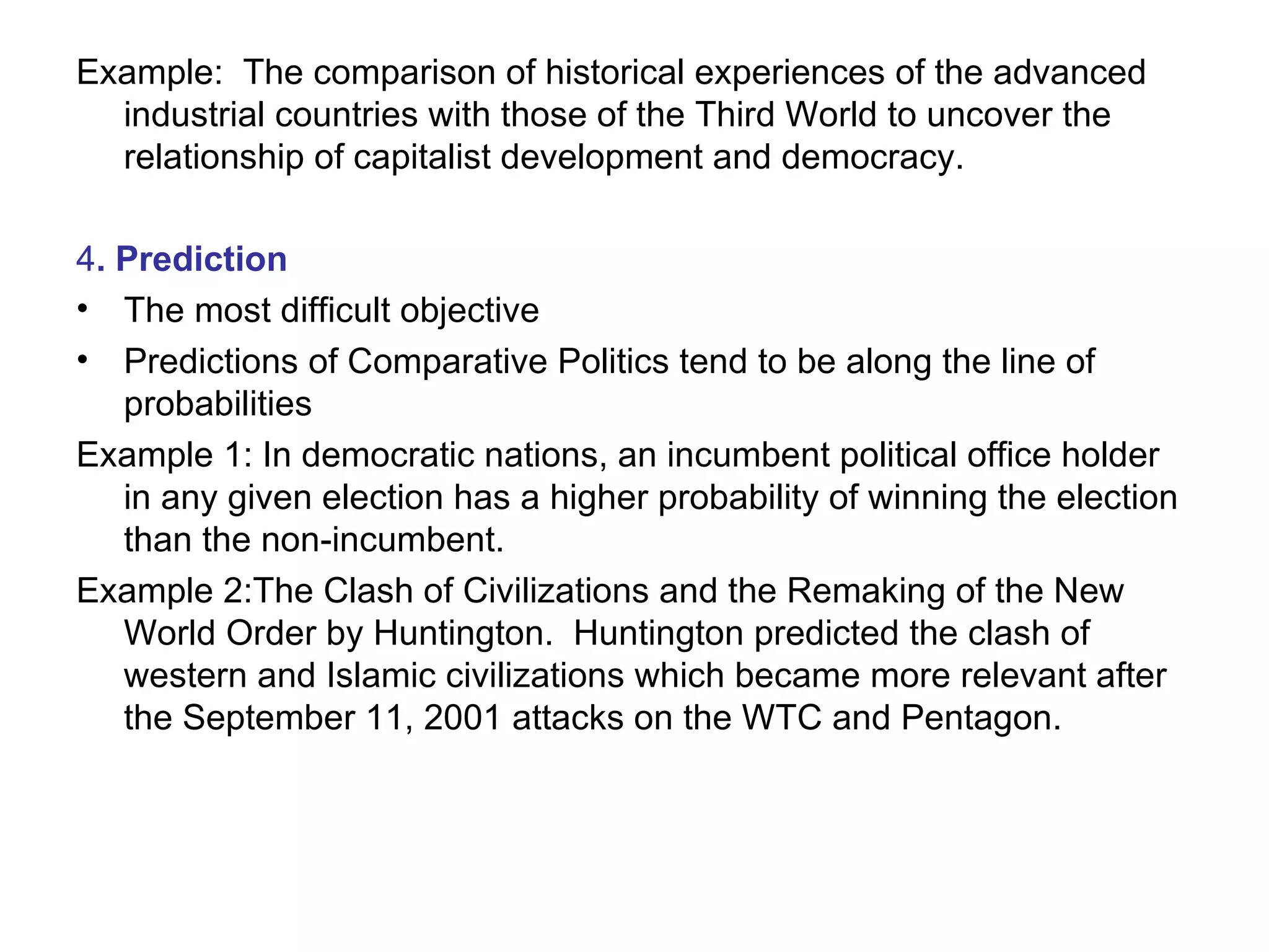 Example:  The comparison of historical experiences of the advanced industrial countries with those of the Third World to uncover the relationship of capitalist development and democracy. 4 . Prediction The most difficult objective Predictions of Comparative Politics tend to be along the line of probabilities Example 1: In democratic nations, an incumbent political office holder in any given election has a higher probability of winning the election than the non-incumbent. Example 2:The Clash of Civilizations and the Remaking of the New World Order by Huntington.  Huntington predicted the clash of western and Islamic civilizations which became more relevant after the September 11, 2001 attacks on the WTC and Pentagon. 