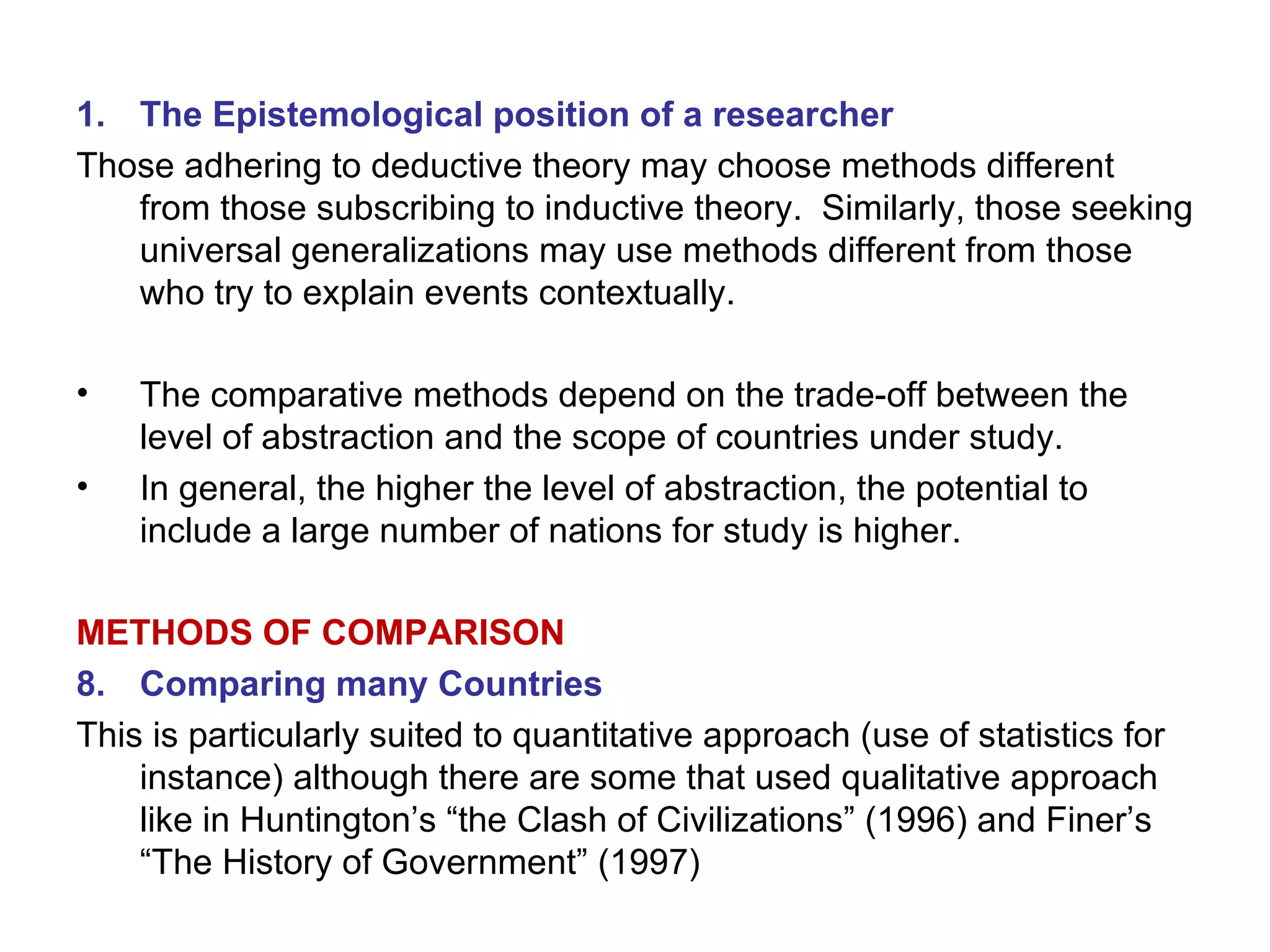 The Epistemological position of a researcher Those adhering to deductive theory may choose methods different from those subscribing to inductive theory.  Similarly, those seeking universal generalizations may use methods different from those who try to explain events contextually. The comparative methods depend on the trade-off between the level of abstraction and the scope of countries under study. In general, the higher the level of abstraction, the potential to include a large number of nations for study is higher. METHODS OF COMPARISON Comparing many Countries This is particularly suited to quantitative approach (use of statistics for instance) although there are some that used qualitative approach like in Huntington’s “the Clash of Civilizations” (1996) and Finer’s “The History of Government” (1997) 