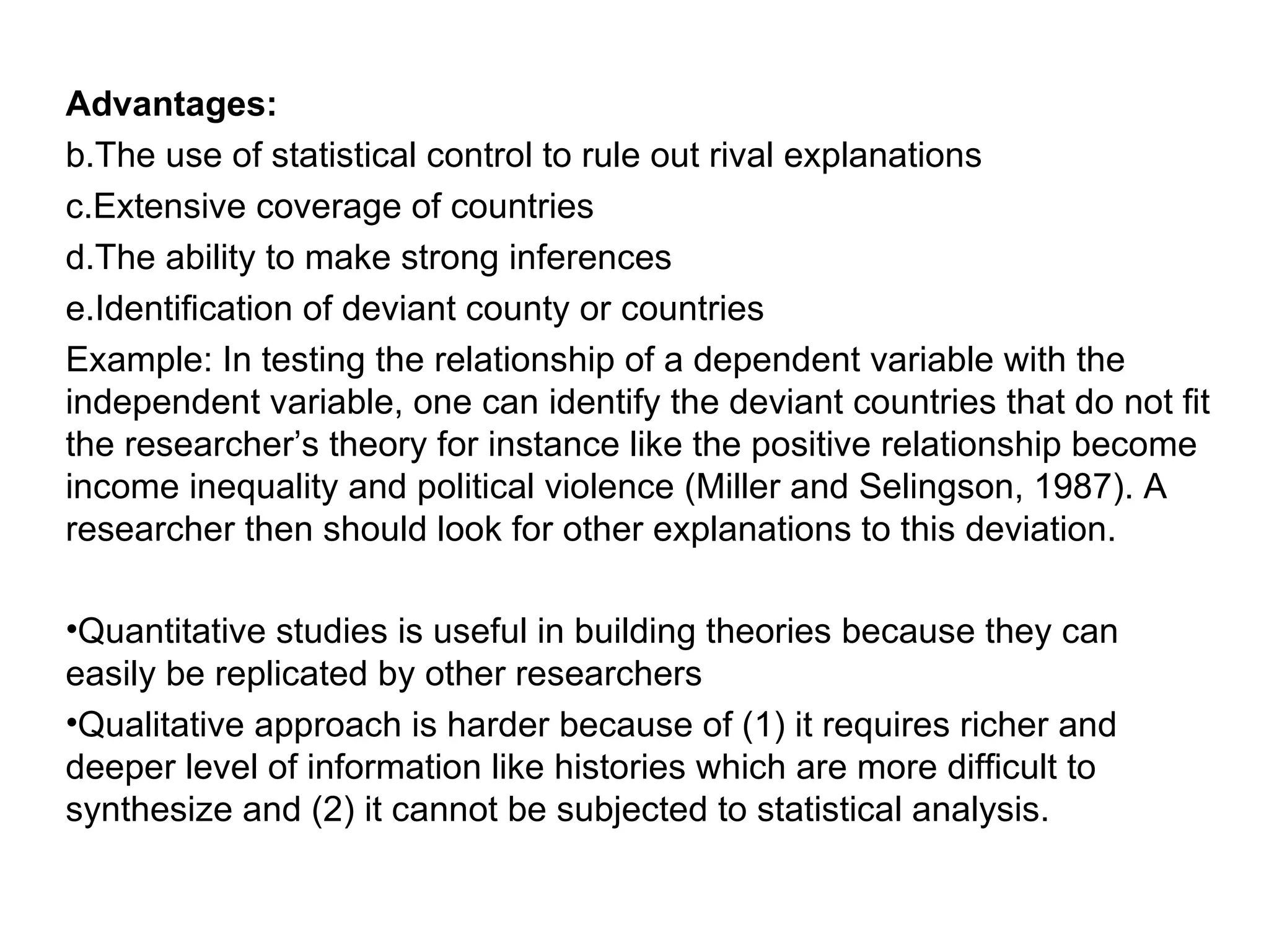 Advantages: The use of statistical control to rule out rival explanations Extensive coverage of countries The ability to make strong inferences Identification of deviant county or countries Example: In testing the relationship of a dependent variable with the independent variable, one can identify the deviant countries that do not fit the researcher’s theory for instance like the positive relationship become income inequality and political violence (Miller and Selingson, 1987). A researcher then should look for other explanations to this deviation. Quantitative studies is useful in building theories because they can easily be replicated by other researchers Qualitative approach is harder because of (1) it requires richer and deeper level of information like histories which are more difficult to synthesize and (2) it cannot be subjected to statistical analysis. 