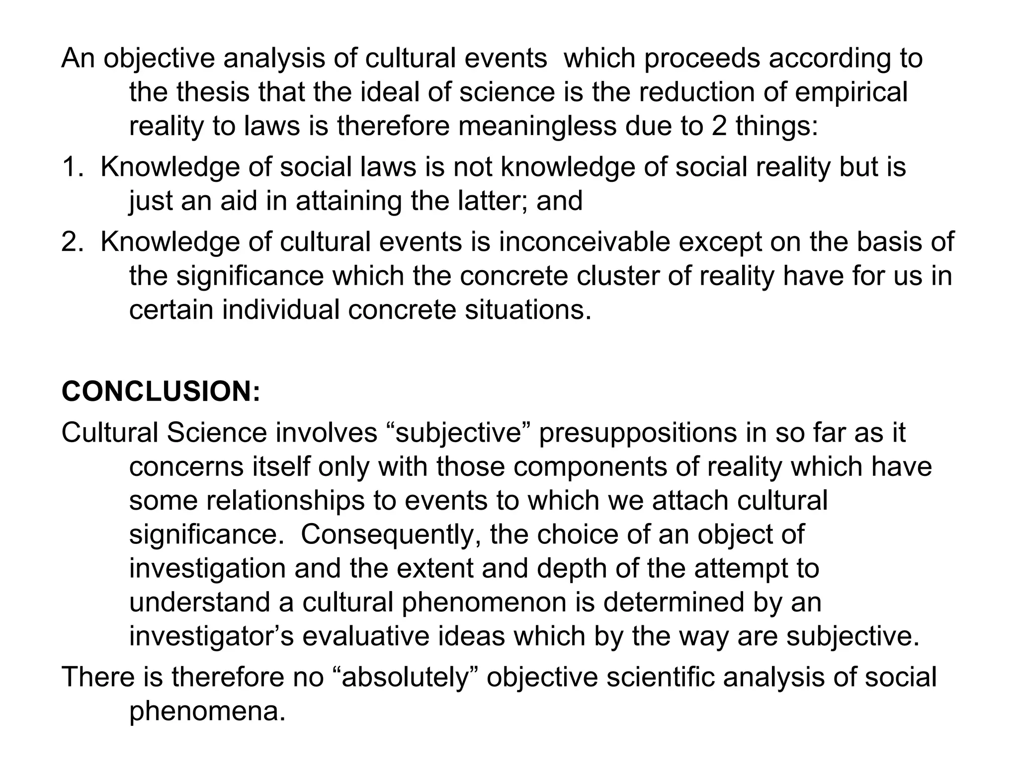 An objective analysis of cultural events  which proceeds according to the thesis that the ideal of science is the reduction of empirical reality to laws is therefore meaningless due to 2 things: 1.  Knowledge of social laws is not knowledge of social reality but is just an aid in attaining the latter; and 2.  Knowledge of cultural events is inconceivable except on the basis of the significance which the concrete cluster of reality have for us in certain individual concrete situations. CONCLUSION: Cultural Science involves “subjective” presuppositions in so far as it concerns itself only with those components of reality which have some relationships to events to which we attach cultural significance.  Consequently, the choice of an object of investigation and the extent and depth of the attempt to understand a cultural phenomenon is determined by an investigator’s evaluative ideas which by the way are subjective. There is therefore no “absolutely” objective scientific analysis of social phenomena. 