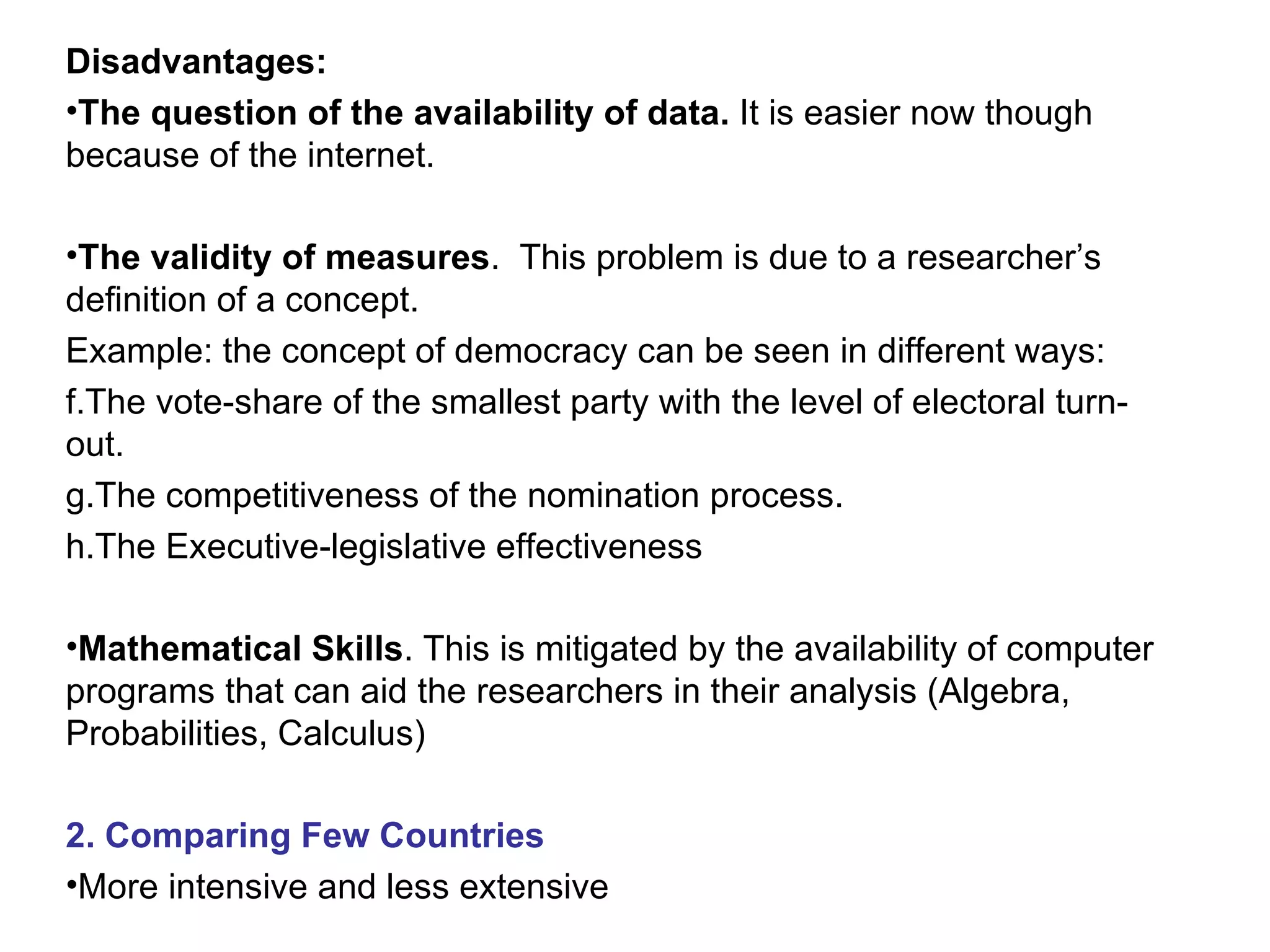 Disadvantages: The question of the availability of data.  It is easier now though because of the internet. The validity of measures .  This problem is due to a researcher’s definition of a concept. Example: the concept of democracy can be seen in different ways: The vote-share of the smallest party with the level of electoral turn-out. The competitiveness of the nomination process. The Executive-legislative effectiveness Mathematical Skills . This is mitigated by the availability of computer programs that can aid the researchers in their analysis (Algebra, Probabilities, Calculus)  2. Comparing Few Countries More intensive and less extensive 