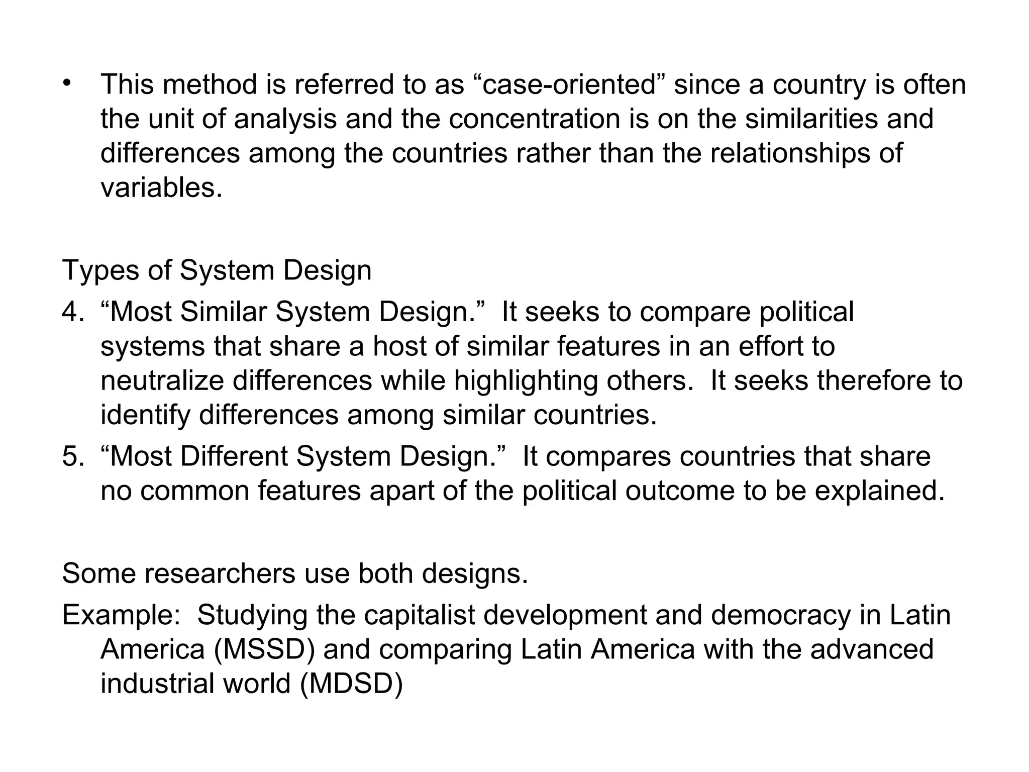 This method is referred to as “case-oriented” since a country is often the unit of analysis and the concentration is on the similarities and differences among the countries rather than the relationships of variables. Types of System Design “ Most Similar System Design.”  It seeks to compare political systems that share a host of similar features in an effort to neutralize differences while highlighting others.  It seeks therefore to identify differences among similar countries. “ Most Different System Design.”  It compares countries that share no common features apart of the political outcome to be explained. Some researchers use both designs.  Example:  Studying the capitalist development and democracy in Latin America (MSSD) and comparing Latin America with the advanced industrial world (MDSD) 