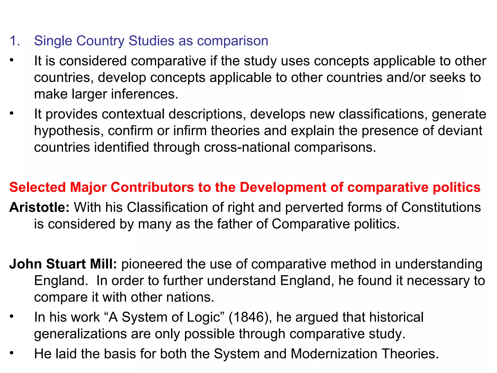 Single Country Studies as comparison It is considered comparative if the study uses concepts applicable to other countries, develop concepts applicable to other countries and/or seeks to make larger inferences. It provides contextual descriptions, develops new classifications, generate hypothesis, confirm or infirm theories and explain the presence of deviant countries identified through cross-national comparisons. Selected Major Contributors to the Development of comparative politics Aristotle:  With his Classification of right and perverted forms of Constitutions is considered by many as the father of Comparative politics. John Stuart Mill:  pioneered the use of comparative method in understanding England.  In order to further understand England, he found it necessary to compare it with other nations. In his work “A System of Logic” (1846), he argued that historical generalizations are only possible through comparative study. He laid the basis for both the System and Modernization Theories. 