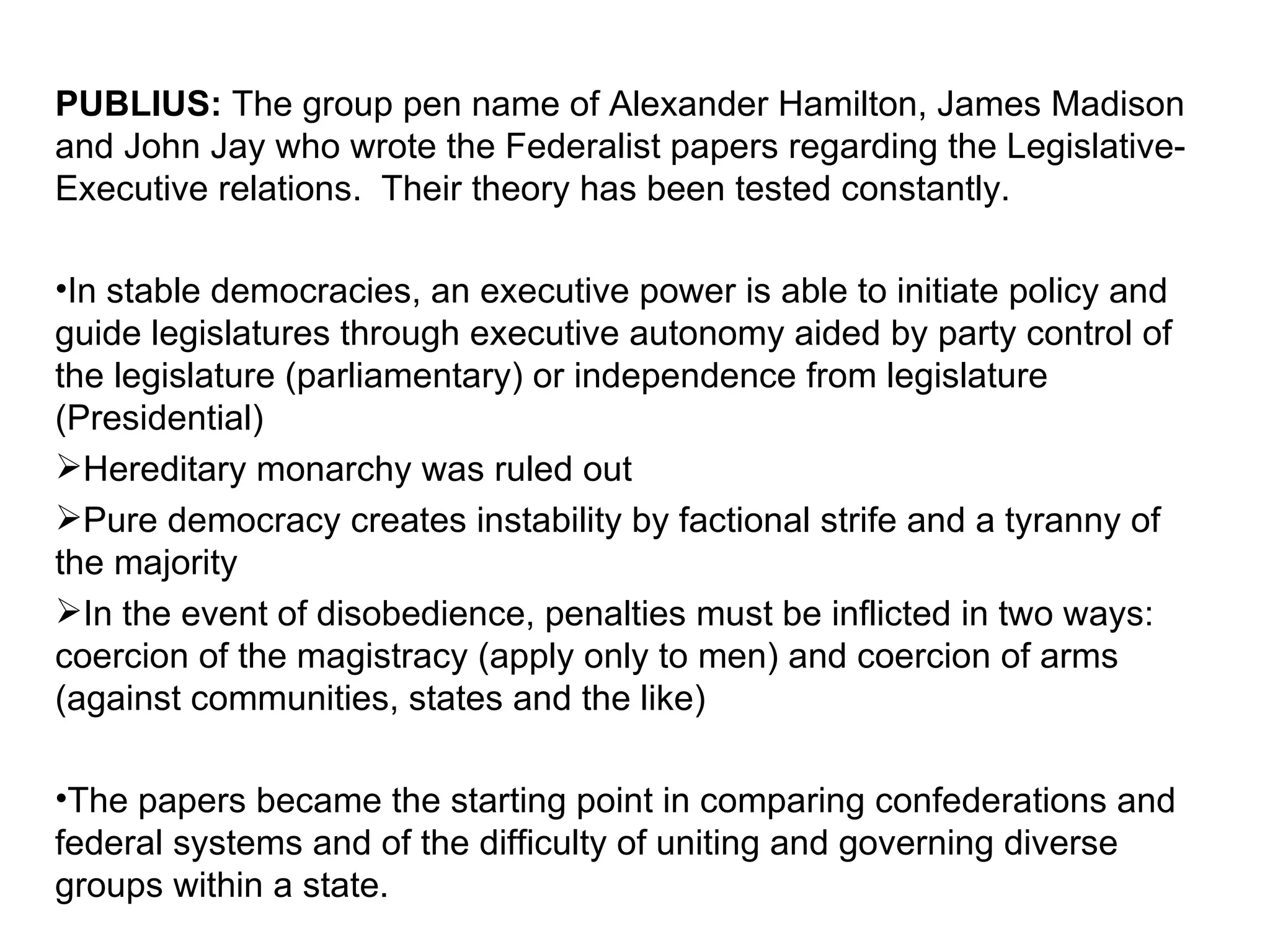 PUBLIUS:  The group pen name of Alexander Hamilton, James Madison and John Jay who wrote the Federalist papers regarding the Legislative-Executive relations.  Their theory has been tested constantly. In stable democracies, an executive power is able to initiate policy and guide legislatures through executive autonomy aided by party control of the legislature (parliamentary) or independence from legislature (Presidential) Hereditary monarchy was ruled out  Pure democracy creates instability by factional strife and a tyranny of the majority In the event of disobedience, penalties must be inflicted in two ways: coercion of the magistracy (apply only to men) and coercion of arms (against communities, states and the like) The papers became the starting point in comparing confederations and federal systems and of the difficulty of uniting and governing diverse groups within a state. 