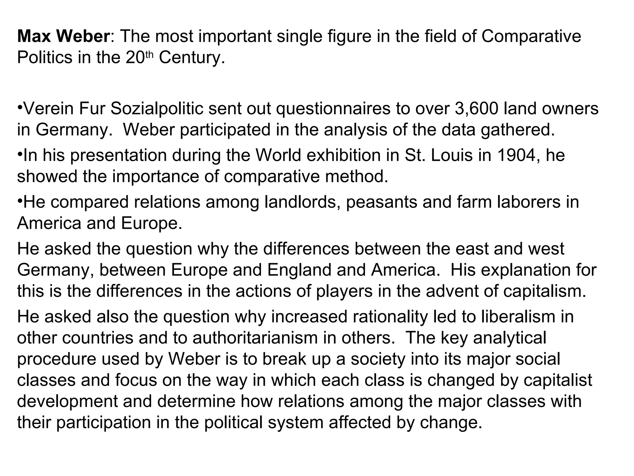 Max Weber : The most important single figure in the field of Comparative Politics in the 20 th  Century. Verein Fur Sozialpolitic sent out questionnaires to over 3,600 land owners in Germany.  Weber participated in the analysis of the data gathered. In his presentation during the World exhibition in St. Louis in 1904, he showed the importance of comparative method. He compared relations among landlords, peasants and farm laborers in America and Europe.  He asked the question why the differences between the east and west Germany, between Europe and England and America.  His explanation for this is the differences in the actions of players in the advent of capitalism. He asked also the question why increased rationality led to liberalism in other countries and to authoritarianism in others.  The key analytical procedure used by Weber is to break up a society into its major social classes and focus on the way in which each class is changed by capitalist development and determine how relations among the major classes with their participation in the political system affected by change. 
