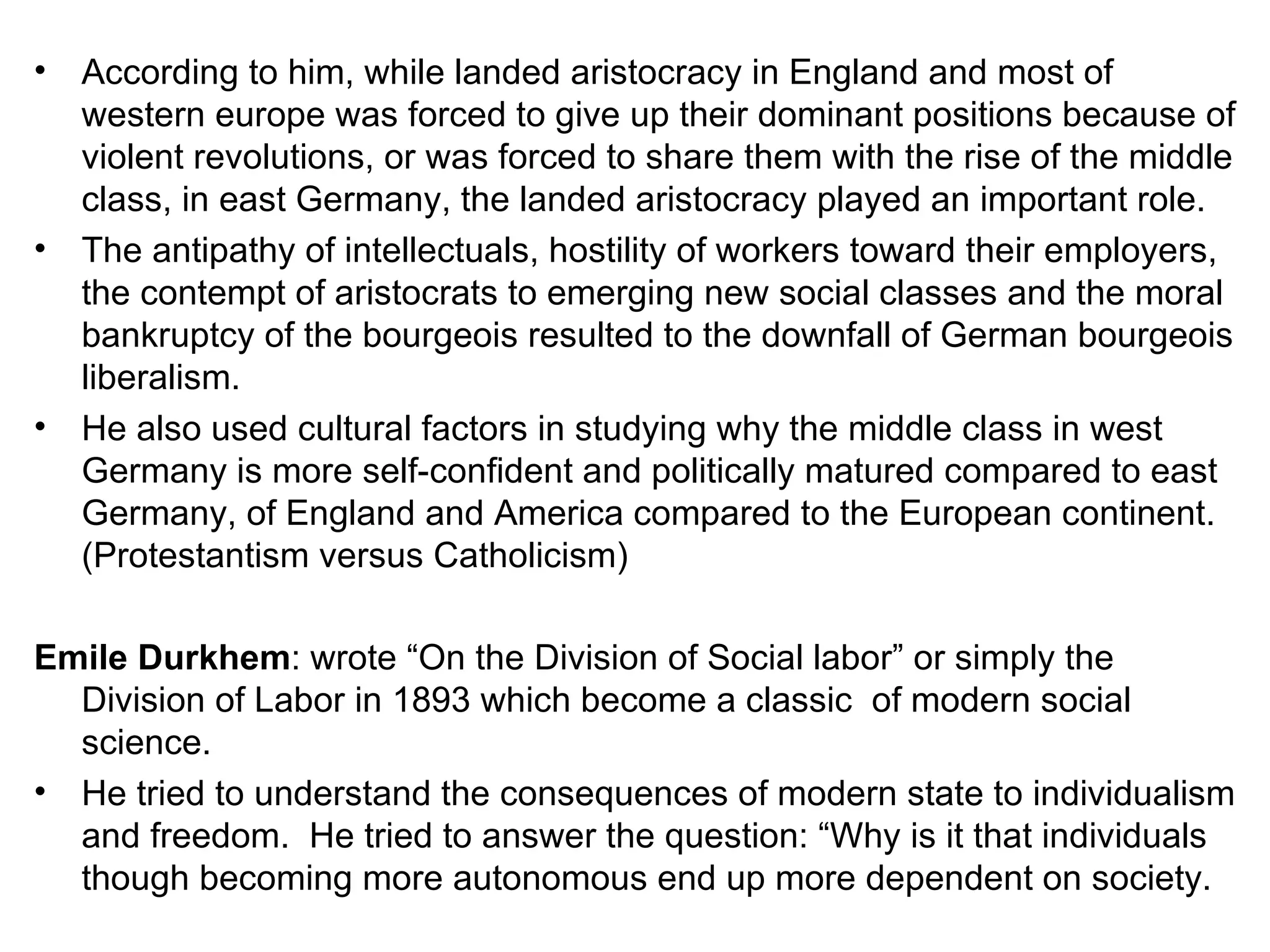 According to him, while landed aristocracy in England and most of western europe was forced to give up their dominant positions because of violent revolutions, or was forced to share them with the rise of the middle class, in east Germany, the landed aristocracy played an important role. The antipathy of intellectuals, hostility of workers toward their employers, the contempt of aristocrats to emerging new social classes and the moral bankruptcy of the bourgeois resulted to the downfall of German bourgeois liberalism. He also used cultural factors in studying why the middle class in west Germany is more self-confident and politically matured compared to east Germany, of England and America compared to the European continent. (Protestantism versus Catholicism) Emile Durkhem : wrote “On the Division of Social labor” or simply the Division of Labor in 1893 which become a classic  of modern social science. He tried to understand the consequences of modern state to individualism and freedom.  He tried to answer the question: “Why is it that individuals though becoming more autonomous end up more dependent on society. 