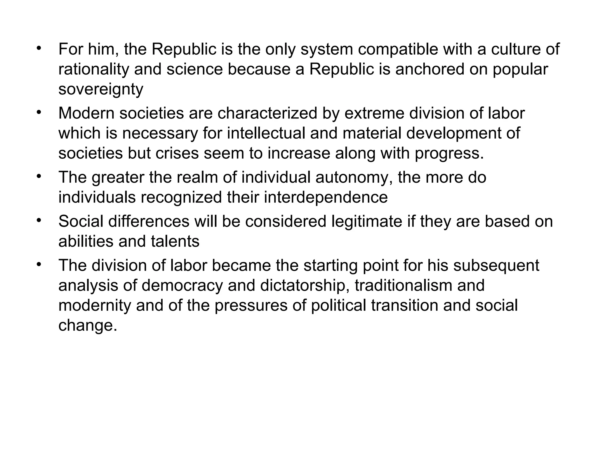 For him, the Republic is the only system compatible with a culture of rationality and science because a Republic is anchored on popular sovereignty Modern societies are characterized by extreme division of labor which is necessary for intellectual and material development of societies but crises seem to increase along with progress. The greater the realm of individual autonomy, the more do individuals recognized their interdependence Social differences will be considered legitimate if they are based on abilities and talents The division of labor became the starting point for his subsequent analysis of democracy and dictatorship, traditionalism and modernity and of the pressures of political transition and social change. 