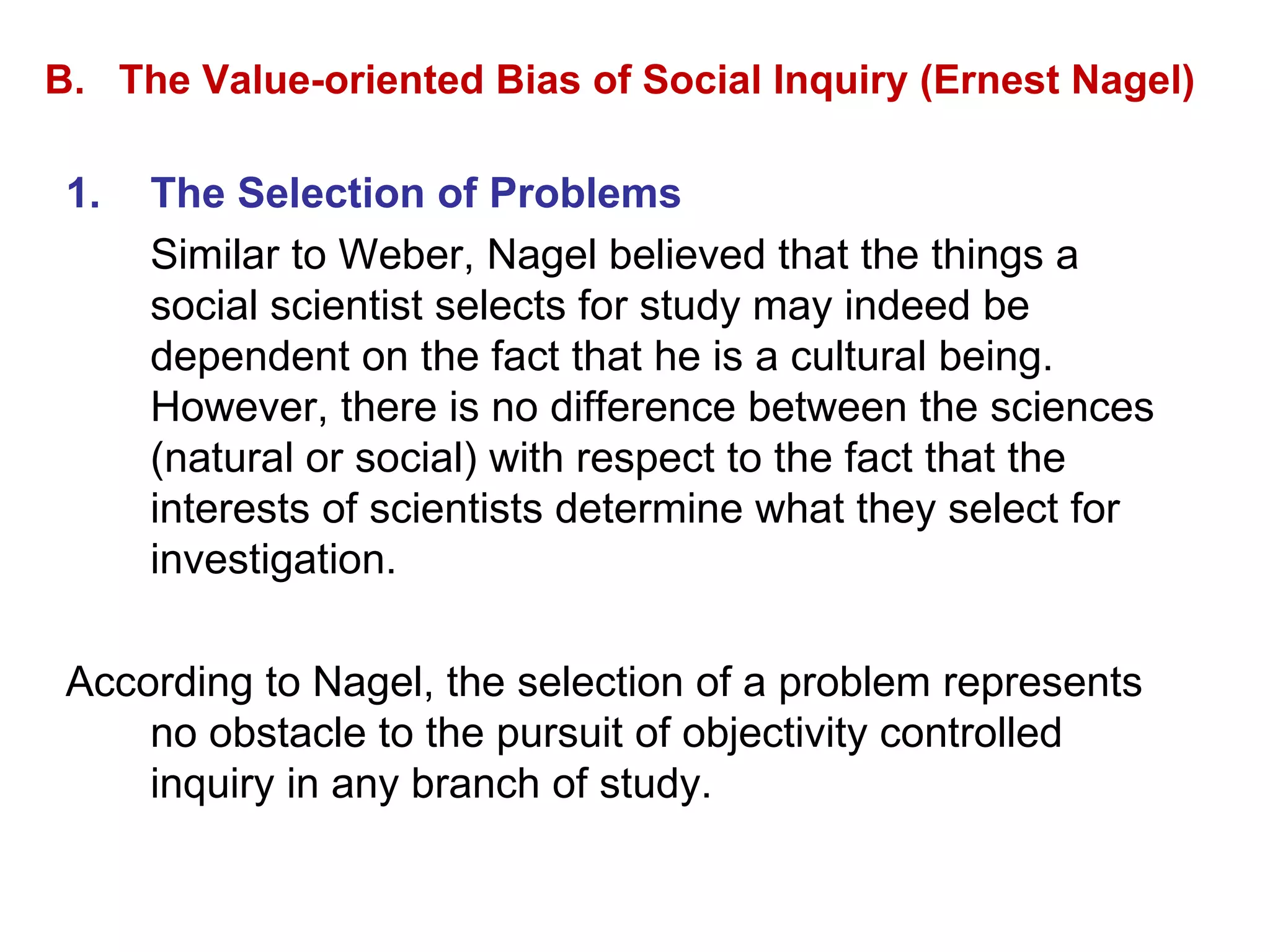 B.  The Value-oriented Bias of Social Inquiry (Ernest Nagel) The Selection of Problems Similar to Weber, Nagel believed that the things a social scientist selects for study may indeed be dependent on the fact that he is a cultural being.  However, there is no difference between the sciences (natural or social) with respect to the fact that the interests of scientists determine what they select for investigation. According to Nagel, the selection of a problem represents no obstacle to the pursuit of objectivity controlled inquiry in any branch of study. 