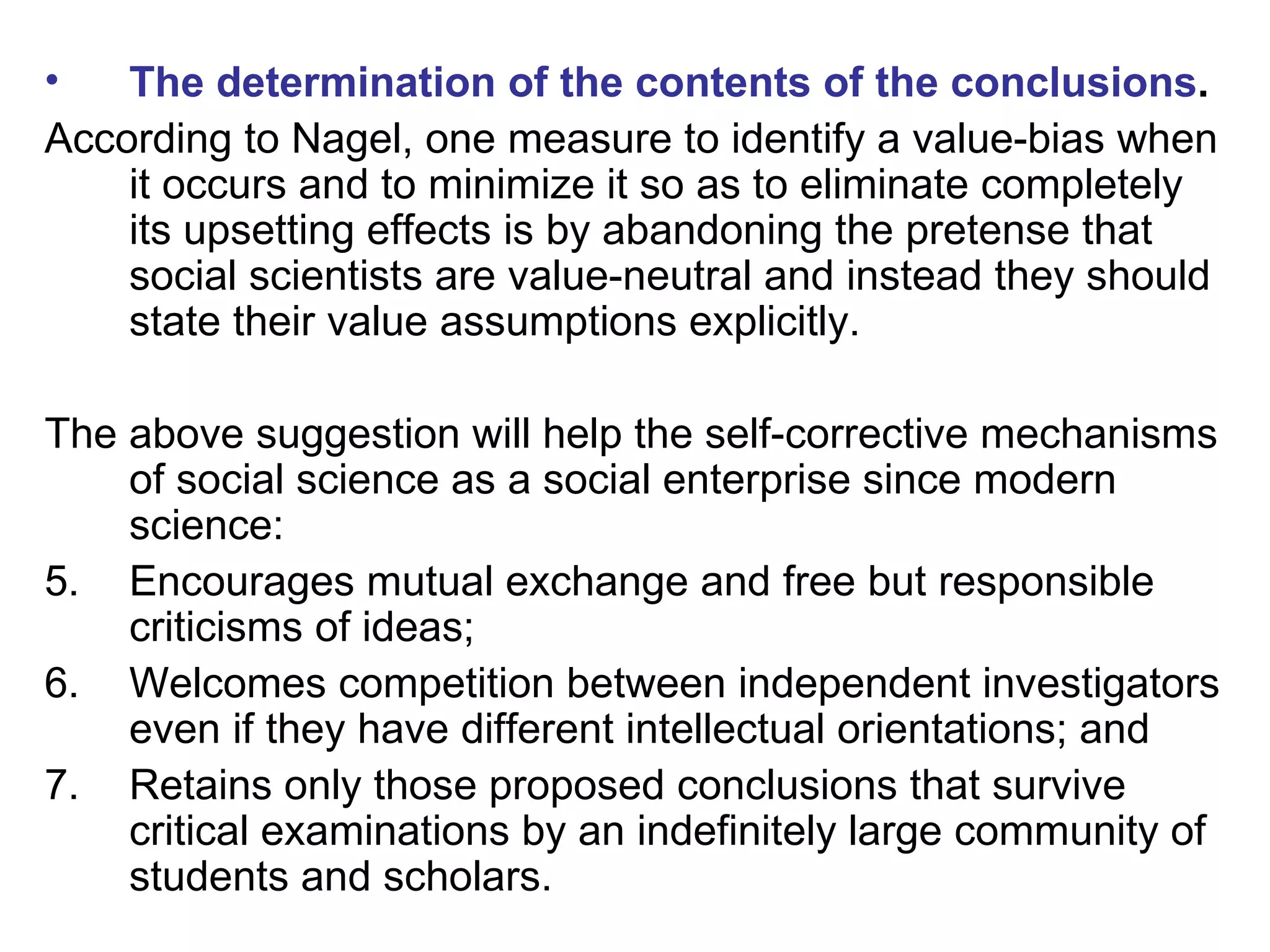 The determination of the contents of the conclusions . According to Nagel, one measure to identify a value-bias when it occurs and to minimize it so as to eliminate completely its upsetting effects is by abandoning the pretense that social scientists are value-neutral and instead they should state their value assumptions explicitly. The above suggestion will help the self-corrective mechanisms of social science as a social enterprise since modern science: Encourages mutual exchange and free but responsible criticisms of ideas; Welcomes competition between independent investigators even if they have different intellectual orientations; and  Retains only those proposed conclusions that survive critical examinations by an indefinitely large community of students and scholars. 