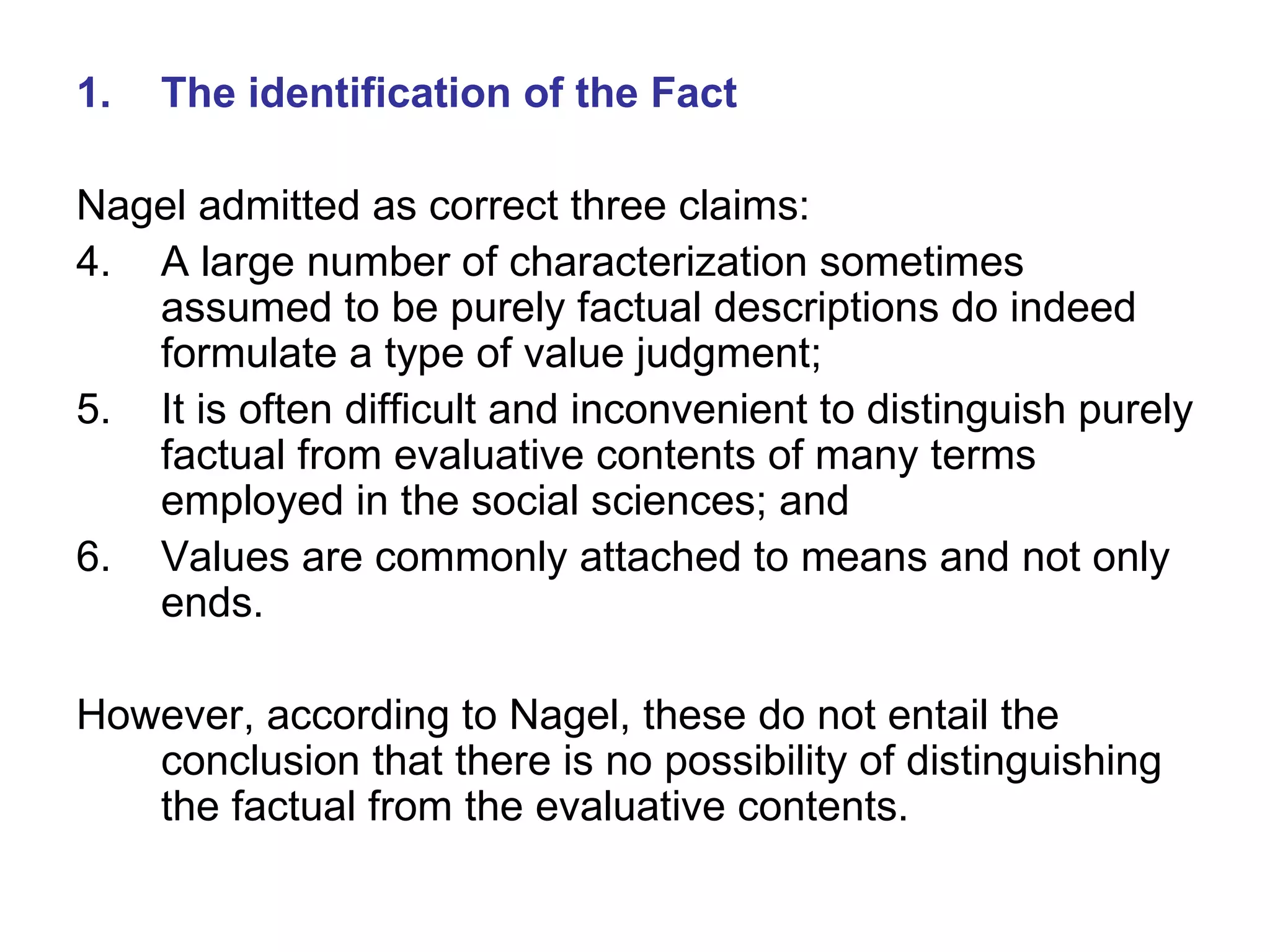The identification of the Fact Nagel admitted as correct three claims: A large number of characterization sometimes assumed to be purely factual descriptions do indeed formulate a type of value judgment; It is often difficult and inconvenient to distinguish purely factual from evaluative contents of many terms employed in the social sciences; and Values are commonly attached to means and not only ends. However, according to Nagel, these do not entail the conclusion that there is no possibility of distinguishing the factual from the evaluative contents. 