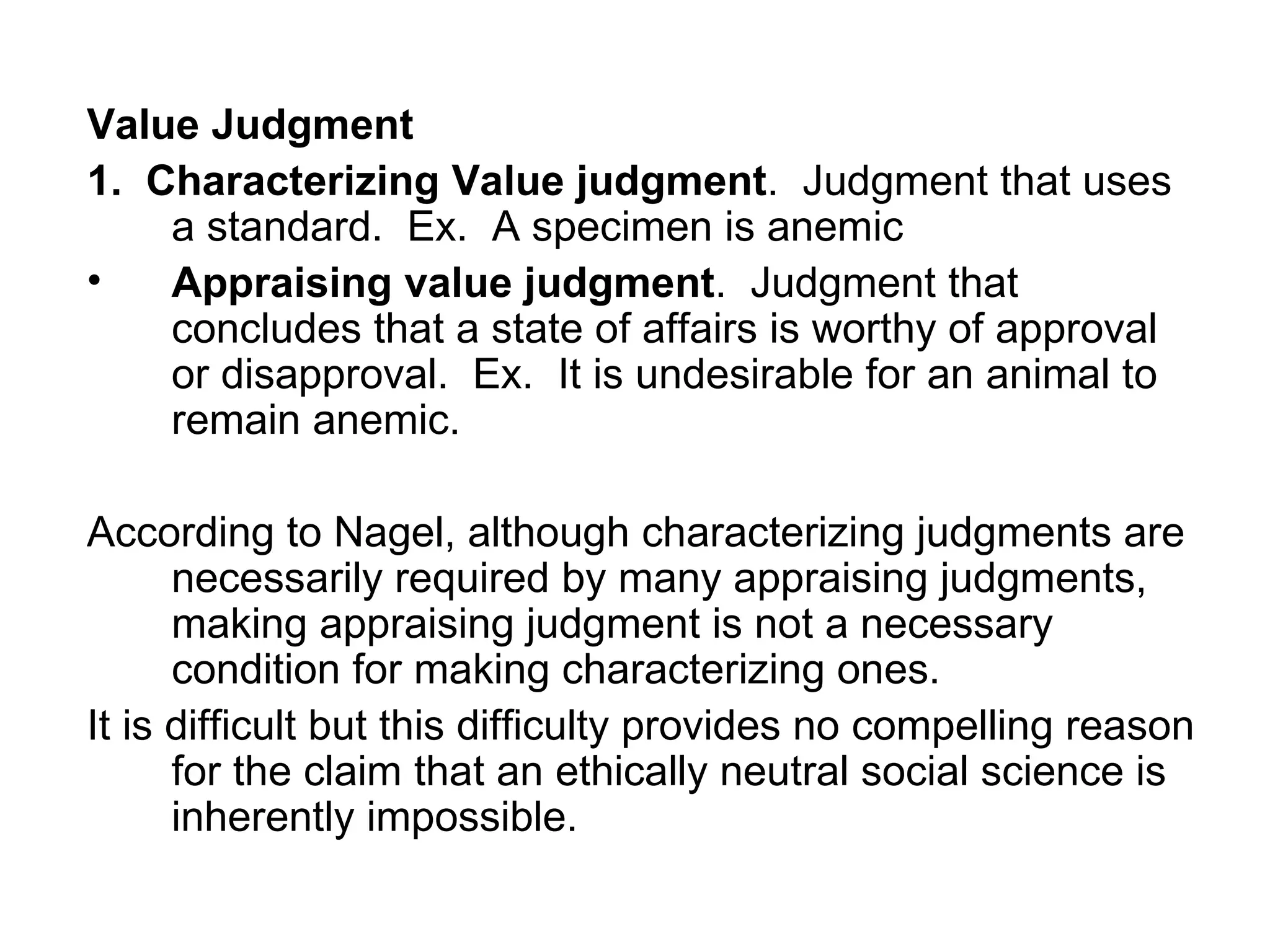Value Judgment 1.  Characterizing Value judgment .  Judgment that uses a standard.  Ex.  A specimen is anemic Appraising value judgment .  Judgment that concludes that a state of affairs is worthy of approval or disapproval.  Ex.  It is undesirable for an animal to remain anemic. According to Nagel, although characterizing judgments are necessarily required by many appraising judgments, making appraising judgment is not a necessary condition for making characterizing ones. It is difficult but this difficulty provides no compelling reason for the claim that an ethically neutral social science is inherently impossible.  