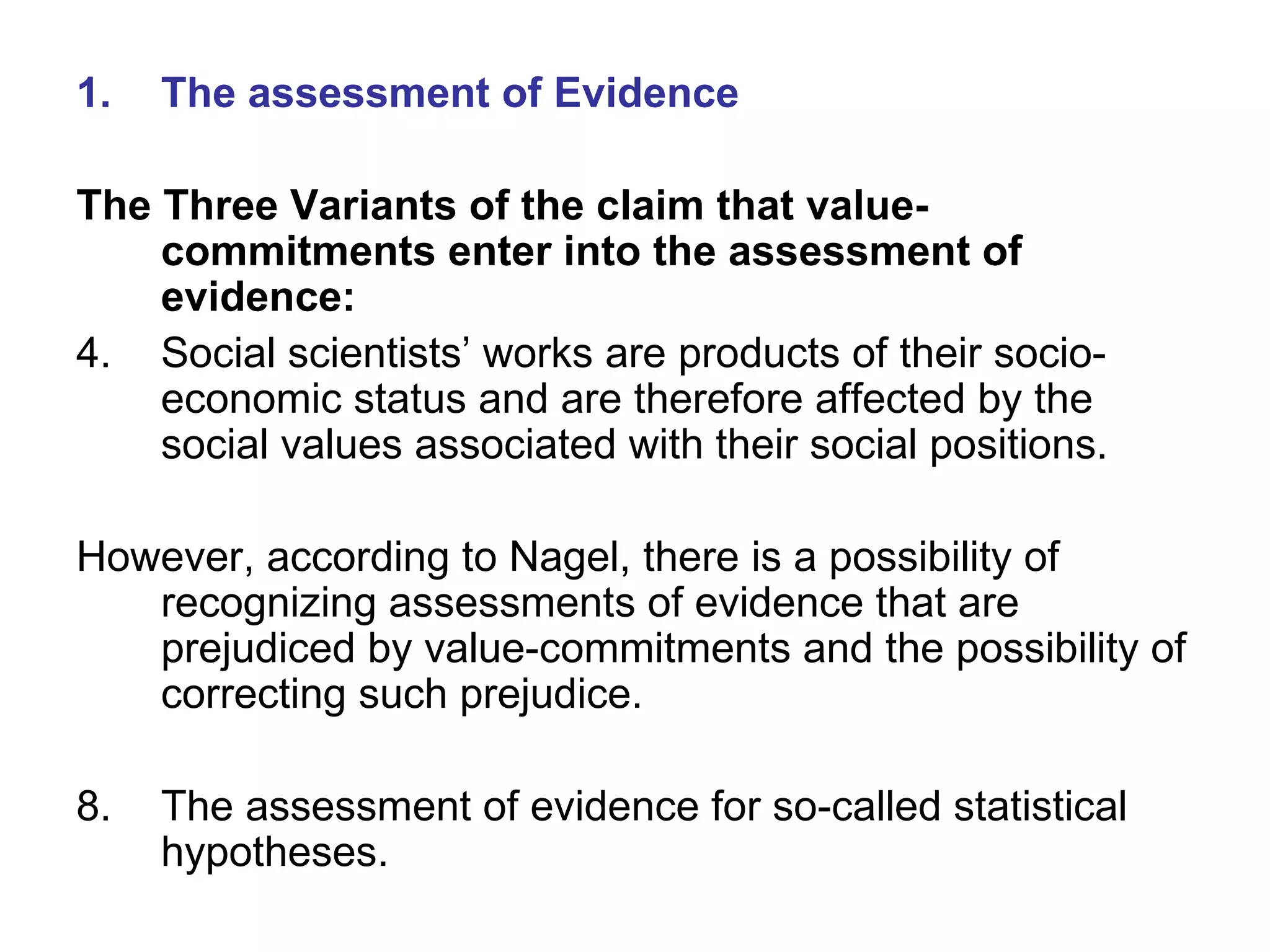 The assessment of Evidence The Three Variants of the claim that value-commitments enter into the assessment of evidence: Social scientists’ works are products of their socio-economic status and are therefore affected by the social values associated with their social positions. However, according to Nagel, there is a possibility of recognizing assessments of evidence that are prejudiced by value-commitments and the possibility of correcting such prejudice. The assessment of evidence for so-called statistical hypotheses. 
