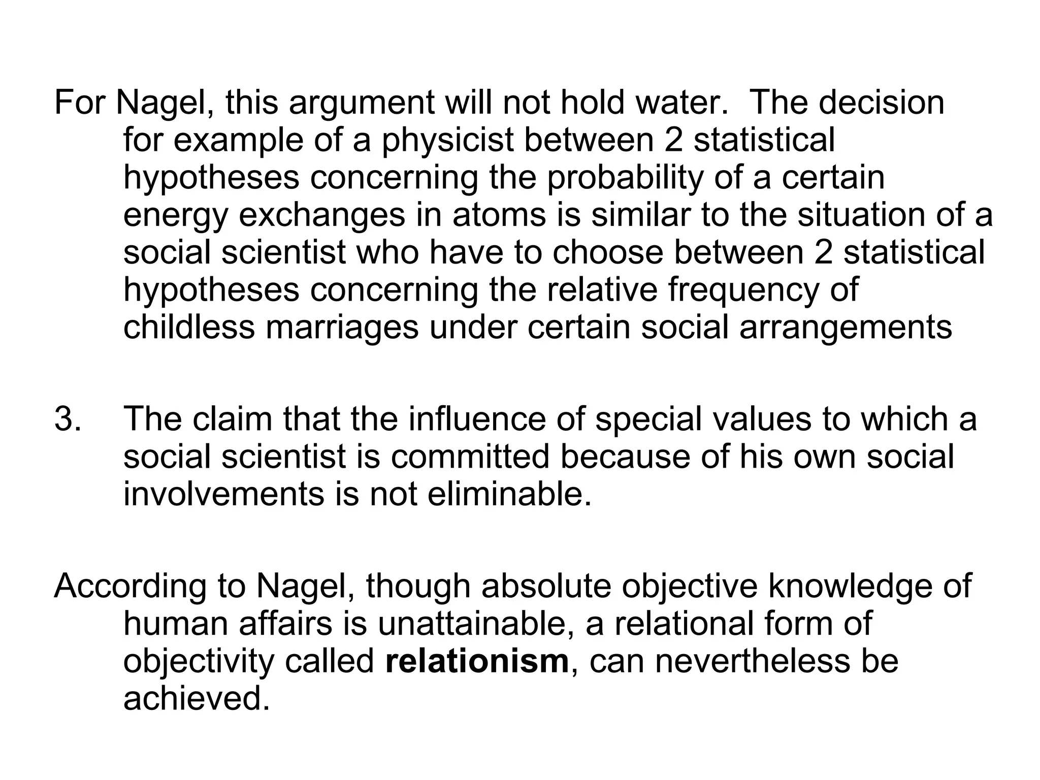For Nagel, this argument will not hold water.  The decision for example of a physicist between 2 statistical hypotheses concerning the probability of a certain energy exchanges in atoms is similar to the situation of a social scientist who have to choose between 2 statistical hypotheses concerning the relative frequency of childless marriages under certain social arrangements The claim that the influence of special values to which a social scientist is committed because of his own social involvements is not eliminable.  According to Nagel, though absolute objective knowledge of human affairs is unattainable, a relational form of objectivity called  relationism , can nevertheless be achieved. 