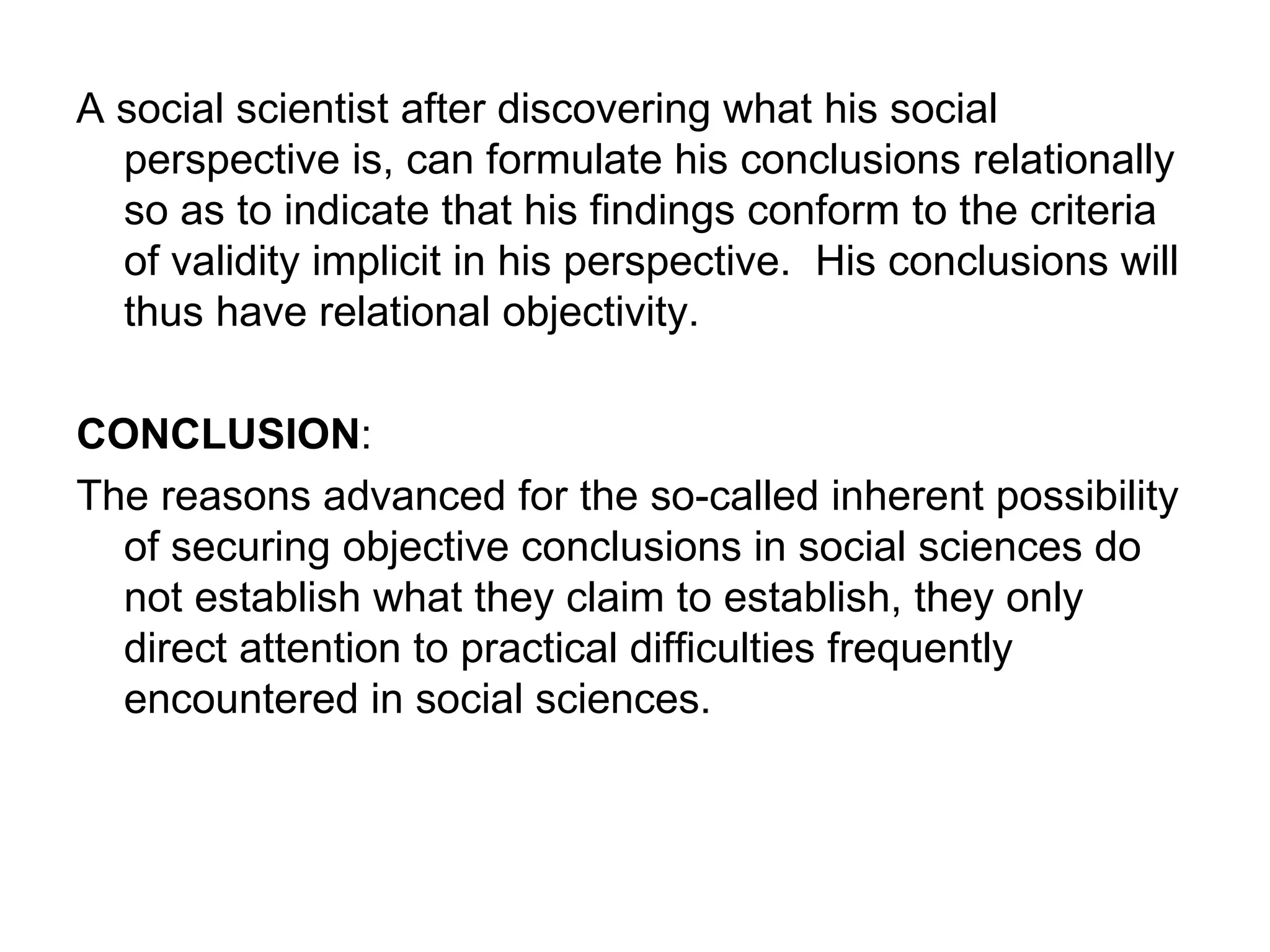 A social scientist after discovering what his social perspective is, can formulate his conclusions relationally so as to indicate that his findings conform to the criteria of validity implicit in his perspective.  His conclusions will thus have relational objectivity. CONCLUSION : The reasons advanced for the so-called inherent possibility of securing objective conclusions in social sciences do not establish what they claim to establish, they only direct attention to practical difficulties frequently encountered in social sciences. 