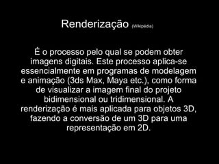 Renderização  (Wikipédia)   É o processo pelo qual se podem obter imagens digitais. Este processo aplica-se essencialmente em programas de modelagem e animação (3ds Max, Maya etc.), como forma de visualizar a imagem final do projeto bidimensional ou tridimensional. A renderização é mais aplicada para objetos 3D, fazendo a conversão de um 3D para uma representação em 2D. 