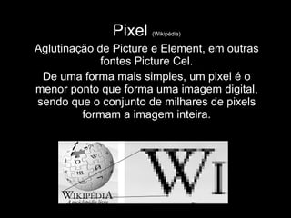 Pixel  (Wikipédia) Aglutinação de Picture e Element, em outras fontes Picture Cel. De uma forma mais simples, um pixel é o menor ponto que forma uma imagem digital, sendo que o conjunto de milhares de pixels formam a imagem inteira. 