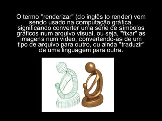 O termo "renderizar" (do inglês to render) vem sendo usado na computação gráfica, significando converter uma série de símbolos gráficos num arquivo visual, ou seja, "fixar" as imagens num vídeo, convertendo-as de um tipo de arquivo para outro, ou ainda "traduzir" de uma linguagem para outra. 