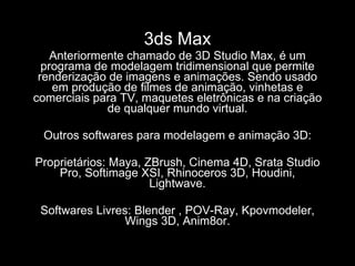 3ds Max Anteriormente chamado de 3D Studio Max, é um programa de modelagem tridimensional que permite renderização de imagens e animações. Sendo usado em produção de filmes de animação, vinhetas e comerciais para TV, maquetes eletrônicas e na criação de qualquer mundo virtual. Outros softwares para modelagem e animação 3D: Proprietários: Maya, ZBrush, Cinema 4D, Srata Studio Pro, Softimage XSI, Rhinoceros 3D, Houdini, Lightwave. Softwares Livres: Blender , POV-Ray, Kpovmodeler, Wings 3D, Anim8or. 